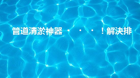 管道清淤神器！解決排污難題，讓水流暢無阻！